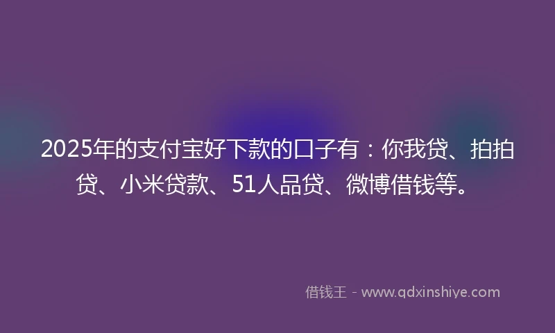 2025年的支付宝好下款的口子有：你我贷、拍拍贷、小米贷款、51人品贷、微博借钱等。