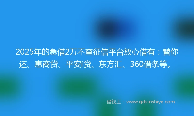 2025年的急借2万不查征信平台放心借有：替你还、惠商贷、平安i贷、东方汇、360借条等。