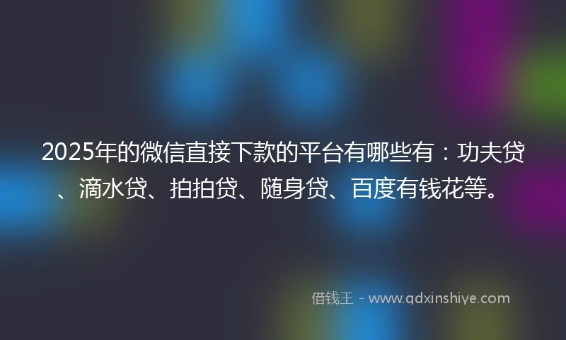 2025年的微信直接下款的平台有哪些有：功夫贷、滴水贷、拍拍贷、随身贷、百度有钱花等。