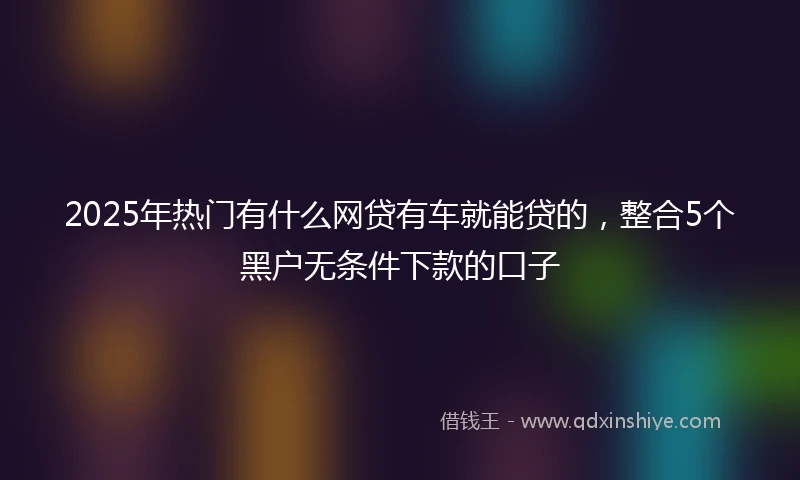 2025年热门有什么网贷有车就能贷的，整合5个黑户无条件下款的口子