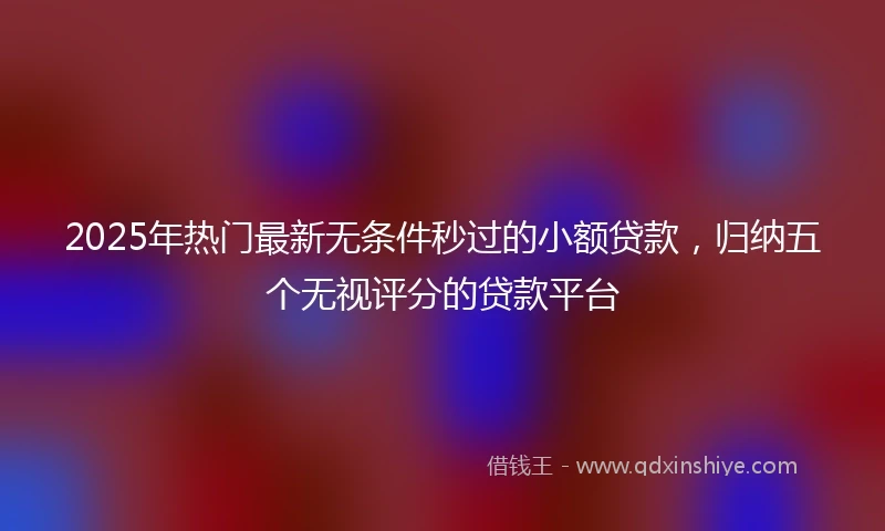 2025年热门最新无条件秒过的小额贷款，归纳五个无视评分的贷款平台