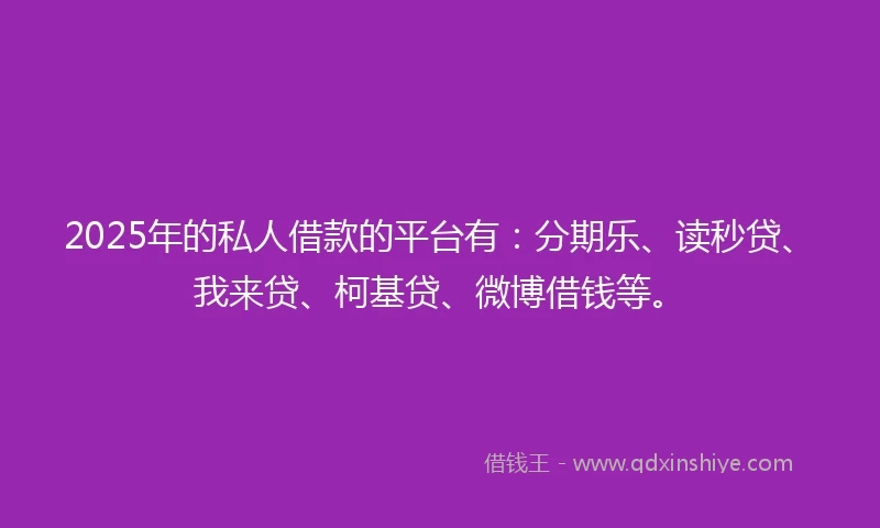 2025年的私人借款的平台有：分期乐、读秒贷、我来贷、柯基贷、微博借钱等。