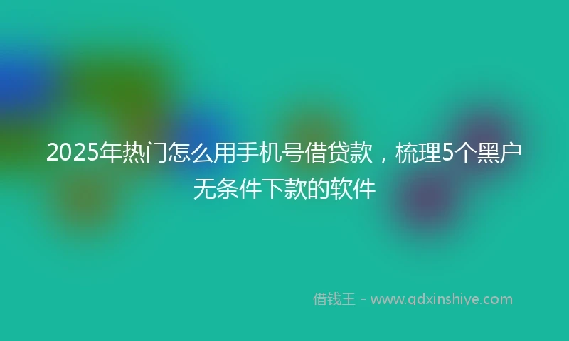 2025年热门怎么用手机号借贷款，梳理5个黑户无条件下款的软件
