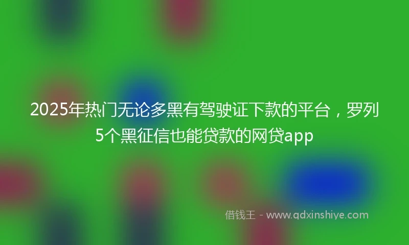 2025年热门无论多黑有驾驶证下款的平台，罗列5个黑征信也能贷款的网贷app