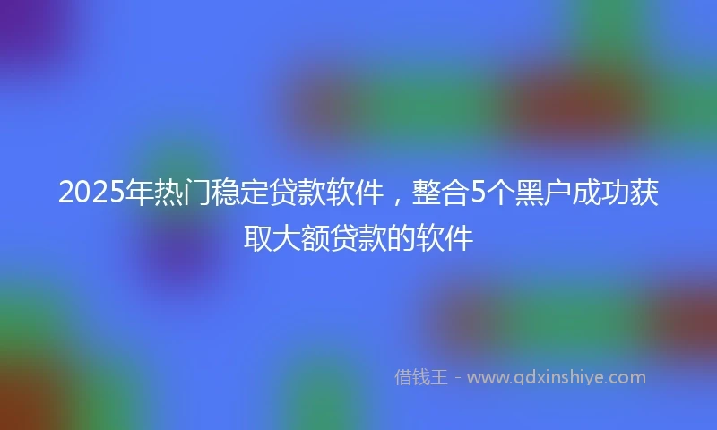 2025年热门稳定贷款软件，整合5个黑户成功获取大额贷款的软件