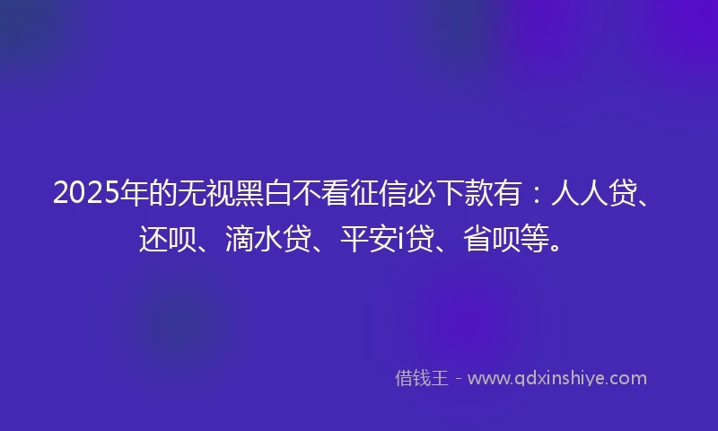 2025年的无视黑白不看征信必下款有：人人贷、还呗、滴水贷、平安i贷、省呗等。