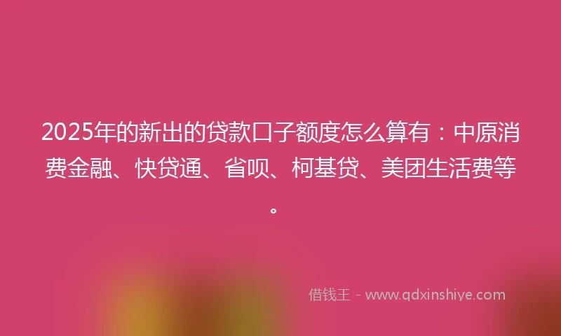 2025年的新出的贷款口子额度怎么算有：中原消费金融、快贷通、省呗、柯基贷、美团生活费等。