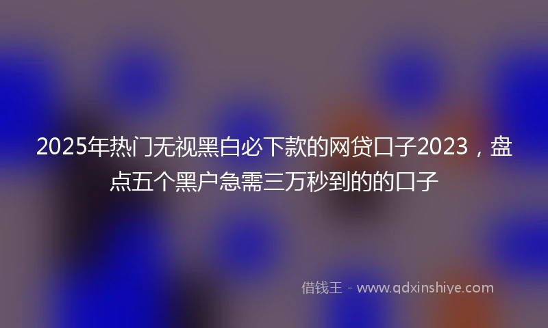 2025年热门无视黑白必下款的网贷口子2023，盘点五个黑户急需三万秒到的的口子