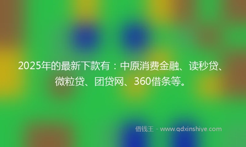 2025年的最新下款有：中原消费金融、读秒贷、微粒贷、团贷网、360借条等。