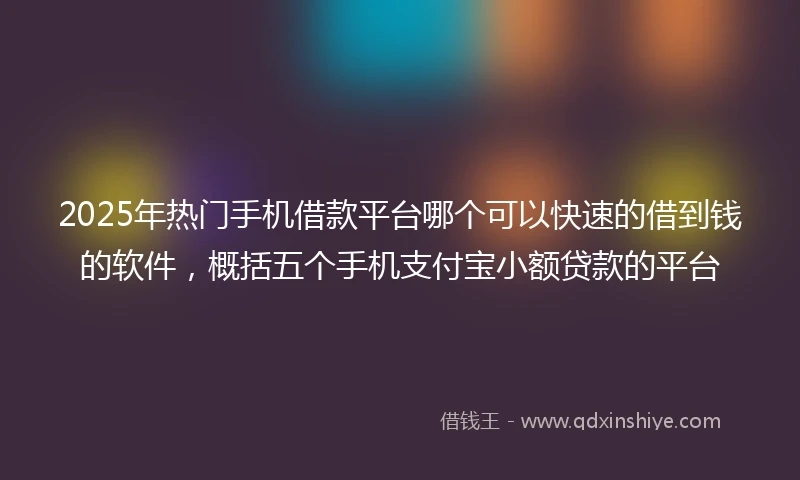 2025年热门手机借款平台哪个可以快速的借到钱的软件，概括五个手机支付宝小额贷款的平台