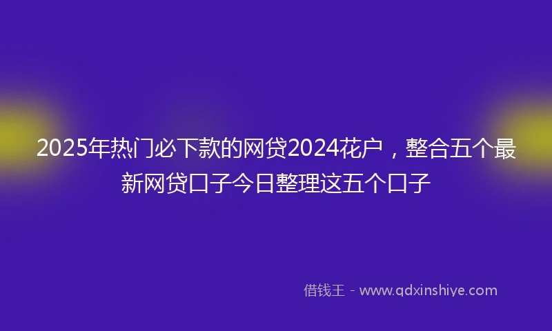 2025年热门必下款的网贷2024花户，整合五个最新网贷口子今日整理这五个口子