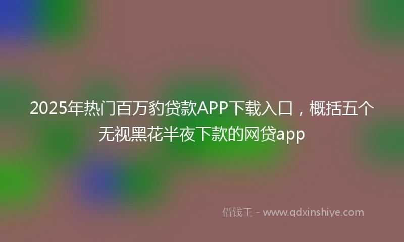 2025年热门百万豹贷款APP下载入口，概括五个无视黑花半夜下款的网贷app