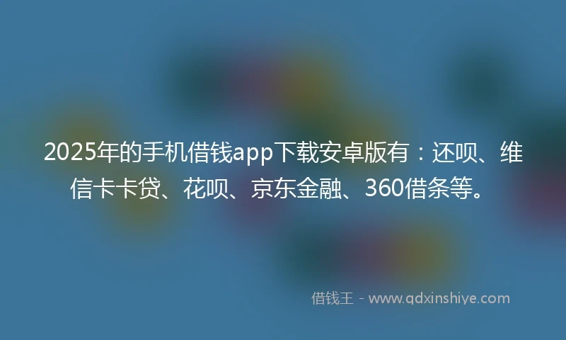2025年的手机借钱app下载安卓版有：还呗、维信卡卡贷、花呗、京东金融、360借条等。