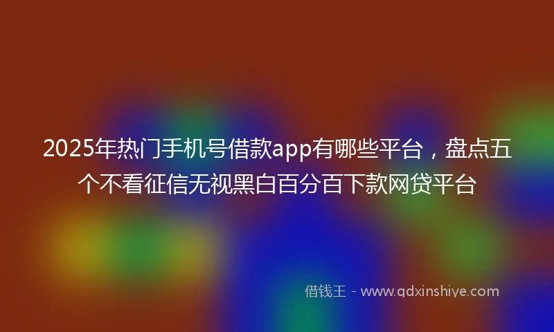 2025年热门手机号借款app有哪些平台，盘点五个不看征信无视黑白百分百下款网贷平台