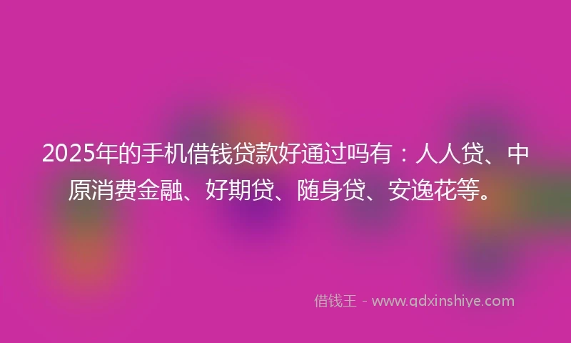 2025年的手机借钱贷款好通过吗有：人人贷、中原消费金融、好期贷、随身贷、安逸花等。