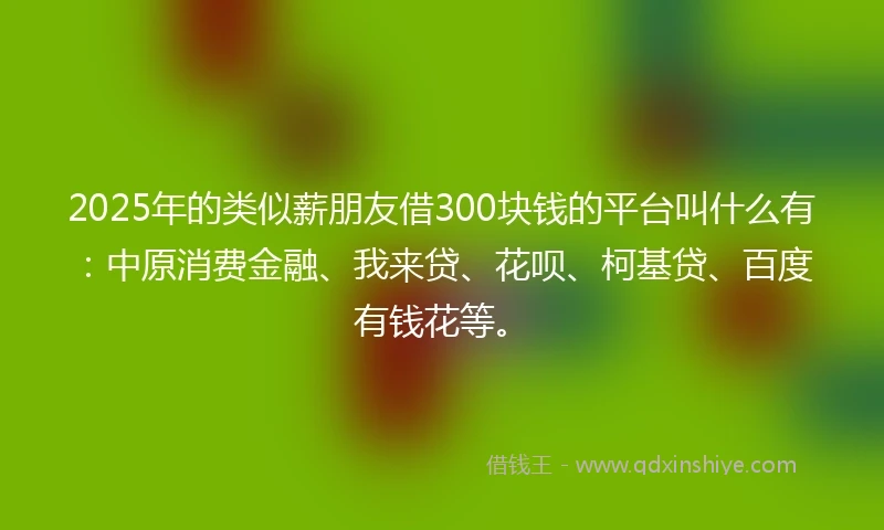 2025年的类似薪朋友借300块钱的平台叫什么有：中原消费金融、我来贷、花呗、柯基贷、百度有钱花等。