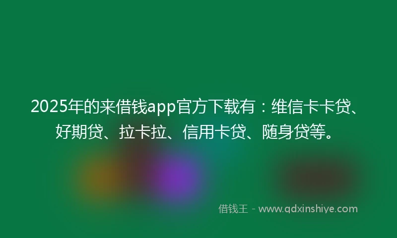 2025年的来借钱app官方下载有：维信卡卡贷、好期贷、拉卡拉、信用卡贷、随身贷等。
