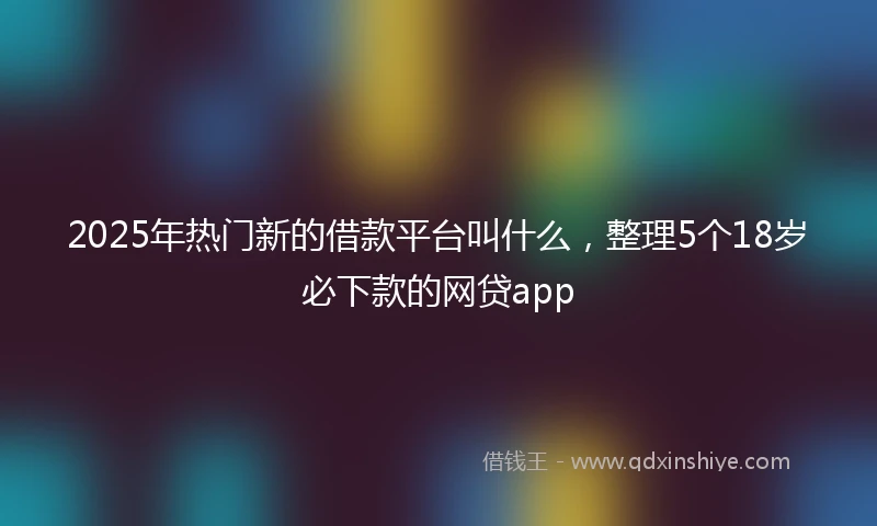 2025年热门新的借款平台叫什么，整理5个18岁必下款的网贷app