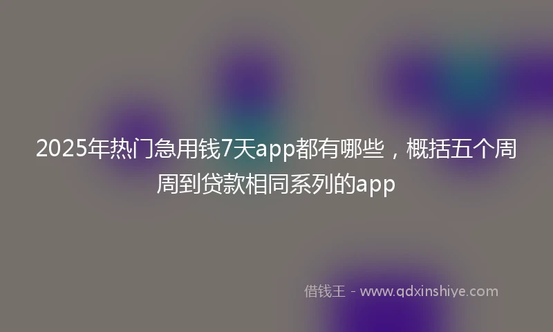 2025年热门急用钱7天app都有哪些，概括五个周周到贷款相同系列的app
