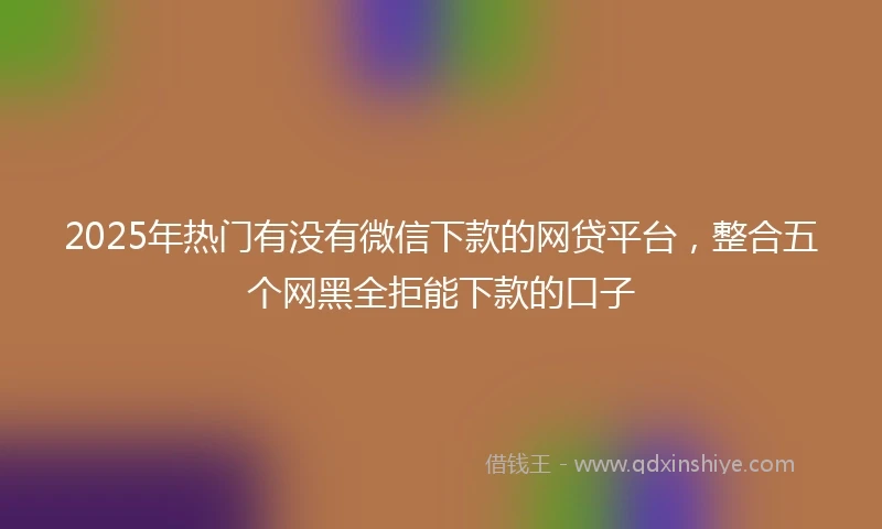 2025年热门有没有微信下款的网贷平台，整合五个网黑全拒能下款的口子