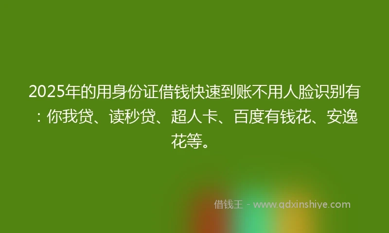 2025年的用身份证借钱快速到账不用人脸识别有：你我贷、读秒贷、超人卡、百度有钱花、安逸花等。