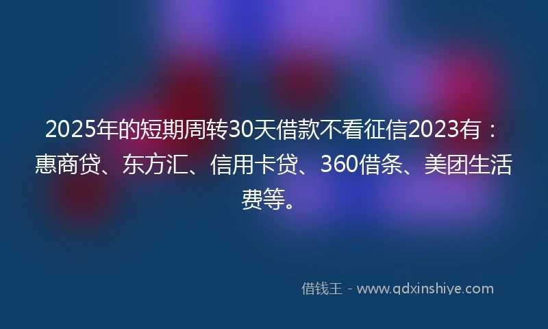 2025年的短期周转30天借款不看征信2023有：惠商贷、东方汇、信用卡贷、360借条、美团生活费等。