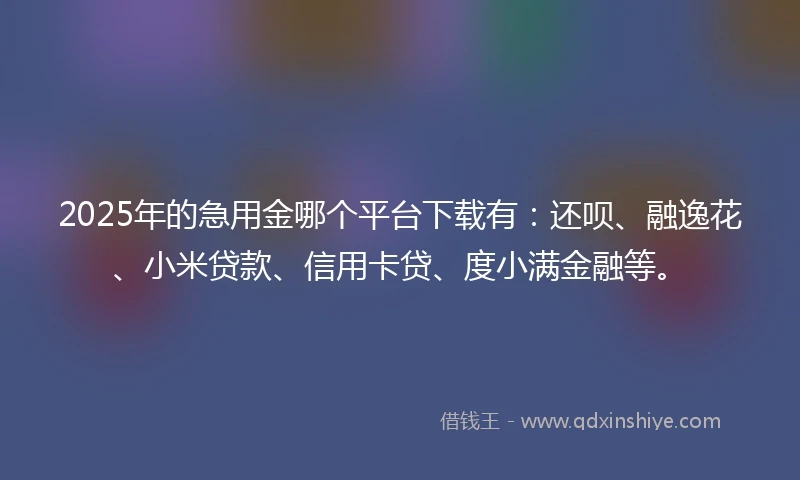 2025年的急用金哪个平台下载有：还呗、融逸花、小米贷款、信用卡贷、度小满金融等。