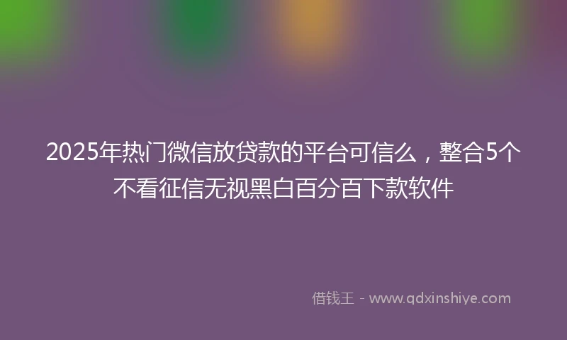 2025年热门微信放贷款的平台可信么，整合5个不看征信无视黑白百分百下款软件