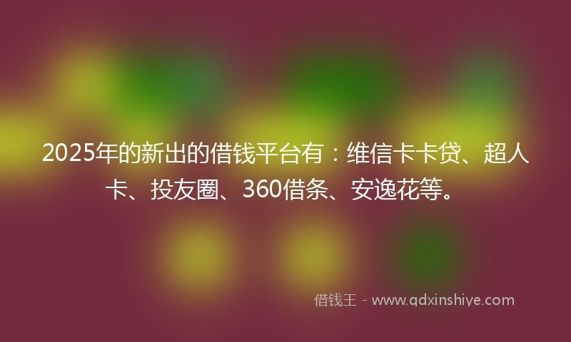 2025年的新出的借钱平台有：维信卡卡贷、超人卡、投友圈、360借条、安逸花等。