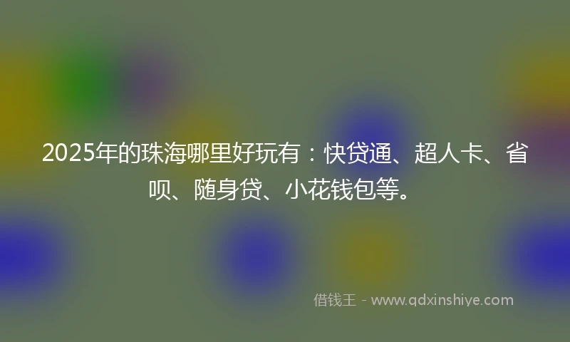 2025年的珠海哪里好玩有：快贷通、超人卡、省呗、随身贷、小花钱包等。