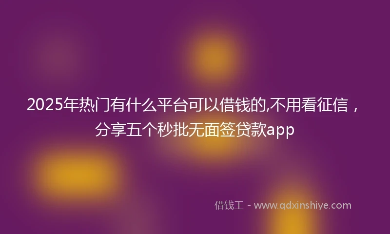 2025年热门有什么平台可以借钱的,不用看征信，分享五个秒批无面签贷款app