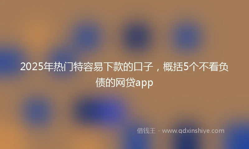 2025年热门特容易下款的口子，概括5个不看负债的网贷app