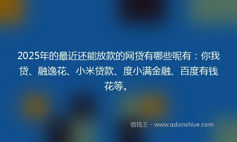2025年的最近还能放款的网贷有哪些呢有：你我贷、融逸花、小米贷款、度小满金融、百度有钱花等。