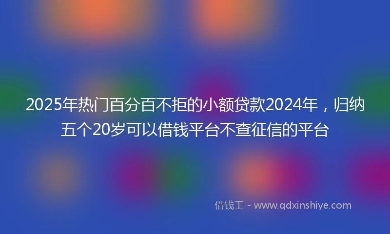 2025年热门百分百不拒的小额贷款2024年，归纳五个20岁可以借钱平台不查征信的平台