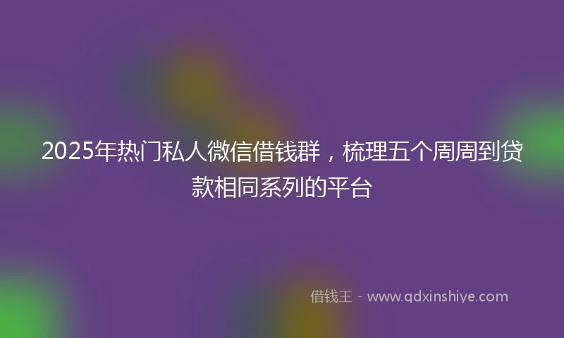 2025年热门私人微信借钱群，梳理五个周周到贷款相同系列的平台