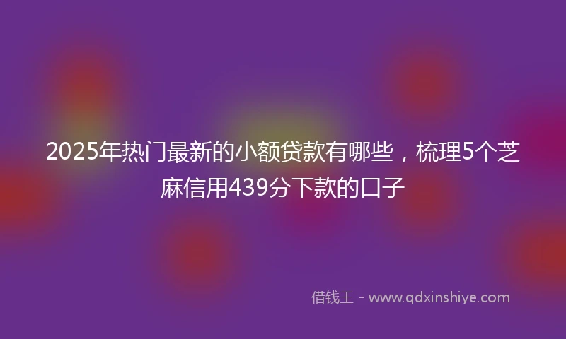 2025年热门最新的小额贷款有哪些，梳理5个芝麻信用439分下款的口子