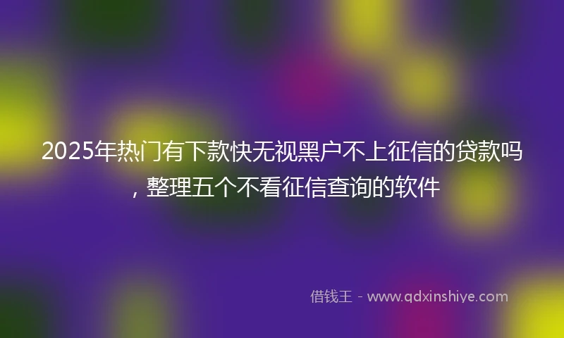 2025年热门有下款快无视黑户不上征信的贷款吗，整理五个不看征信查询的软件