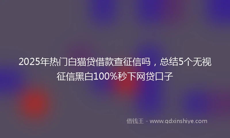 2025年热门白猫贷借款查征信吗，总结5个无视征信黑白100%秒下网贷口子