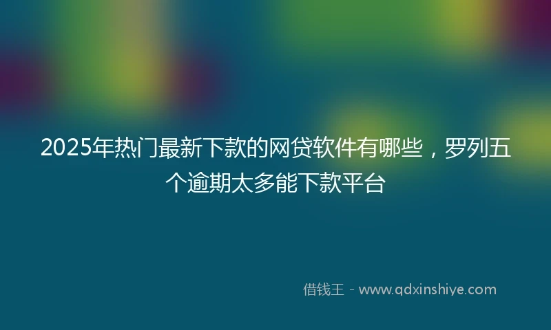 2025年热门最新下款的网贷软件有哪些，罗列五个逾期太多能下款平台