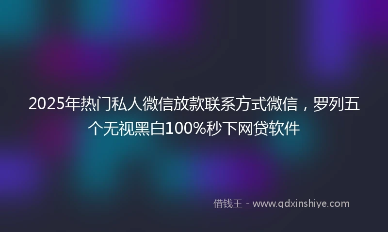 2025年热门私人微信放款联系方式微信，罗列五个无视黑白100%秒下网贷软件