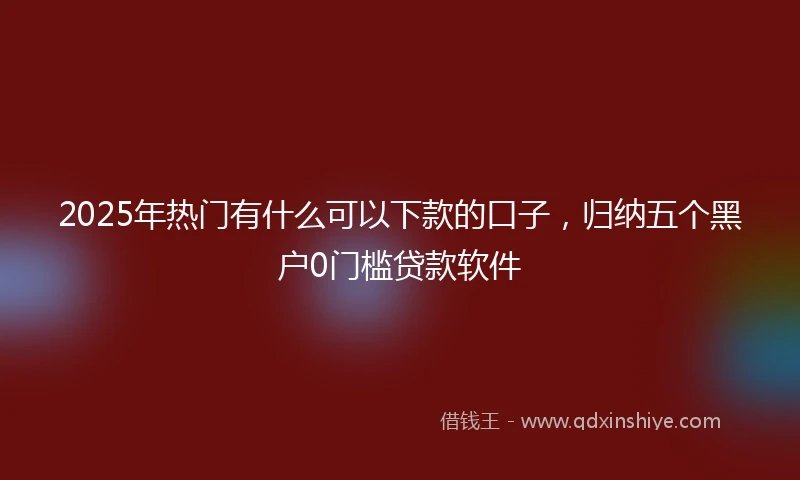 2025年热门有什么可以下款的口子，归纳五个黑户0门槛贷款软件