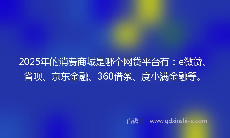2025年的消费商城是哪个网贷平台有:e微贷、省呗、京东金融、360借条、度小满金融等。