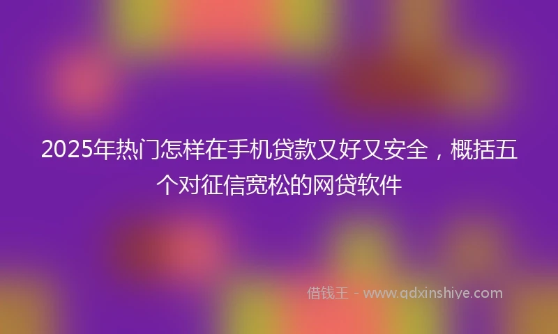 2025年热门怎样在手机贷款又好又安全，概括五个对征信宽松的网贷软件