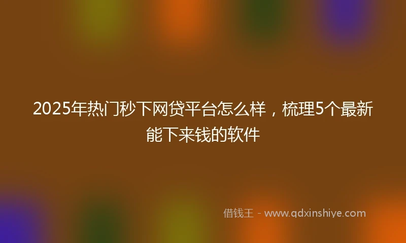 2025年热门秒下网贷平台怎么样，梳理5个最新能下来钱的软件