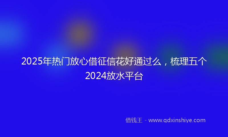 2025年热门放心借征信花好通过么，梳理五个2024放水平台