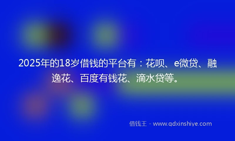 2025年的18岁借钱的平台有：花呗、e微贷、融逸花、百度有钱花、滴水贷等。