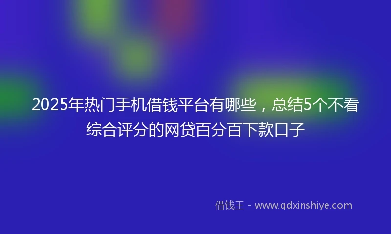 2025年热门手机借钱平台有哪些，总结5个不看综合评分的网贷百分百下款口子