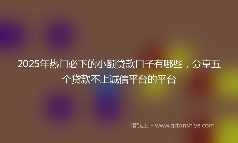 2025年热门必下的小额贷款口子有哪些，分享五个贷款不上诚信平台的平台