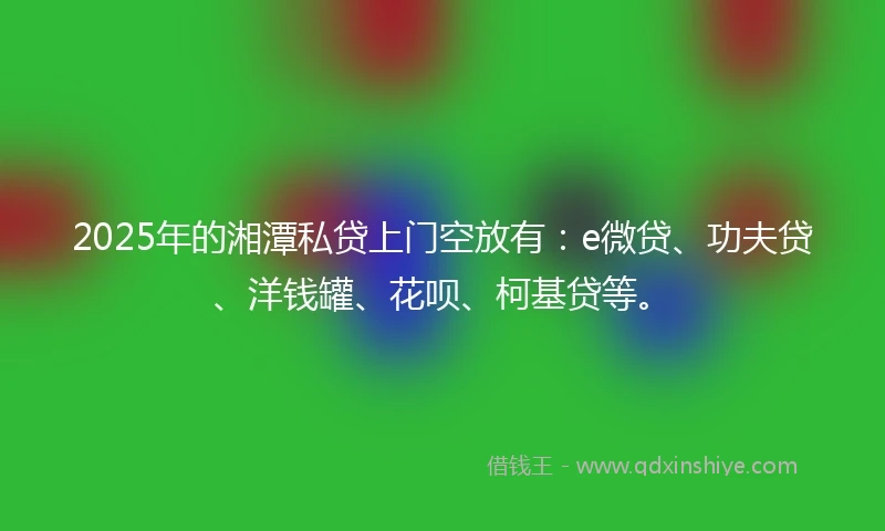 2025年的湘潭私贷上门空放有：e微贷、功夫贷、洋钱罐、花呗、柯基贷等。