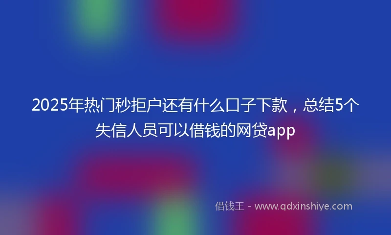 2025年热门秒拒户还有什么口子下款，总结5个失信人员可以借钱的网贷app